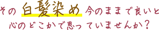 その白髪染め今のままで良いと心のどこかで思っていませんか？