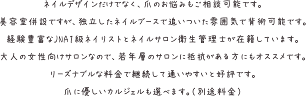 ネイルデザインだけでなく、爪のお悩みもご相談可能です。美容室併設ですが、独立したネイルブースで追いついた雰囲気で背術可能です。経験豊富なJNA1級ネイリストとネイルサロン衛生管理士が在籍しています。大人の女性向けサロンなので、若年層のサロンに抵抗がある方にもオススメです。リーズナブルな料金で継続して通いやすいと好評です。爪に優しいカルジェルも選べます。(別途料金)