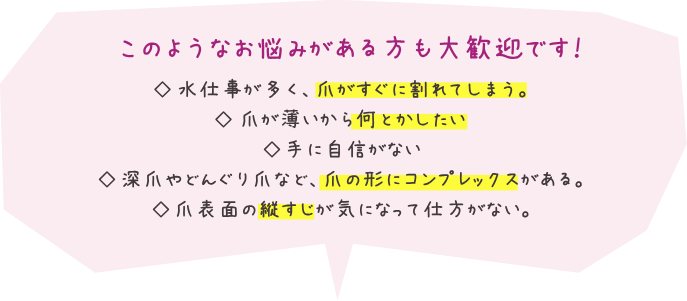このようなお悩みがある方も大歓迎です！水仕事が多く、爪がすぐに割れてしまう。爪が薄いから何とかしたい。いつも２ー３週間でジェルが剥がれて（浮いて）しまう。手に自信がない。深爪やどんぐり爪など、爪の形にコンプレックスがある。