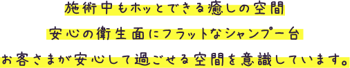 施術中もホッとできる癒しの空間 安心の衛生面にフラットなシャンプー台 お客様か安心して過ごせる空間を意識しています。